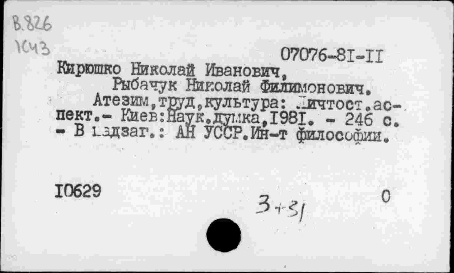 ﻿Кчг> Тй_	07076-81-11
Кирюшко Николай Иванович, Рыбачук Николай Филимонович.
Атагам,труд,культура: "ичтост.аспект.- Киев:Наук.думка,1981. - 246 с. - В 1_адзаг.: АН УССР.Ин-т философии.
10629
0